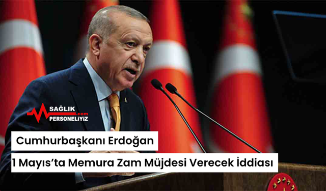 Cumhurbaşkanı Erdoğan, 1 Mayıs’ta Memura Zam Müjdesi Verecek İddiası