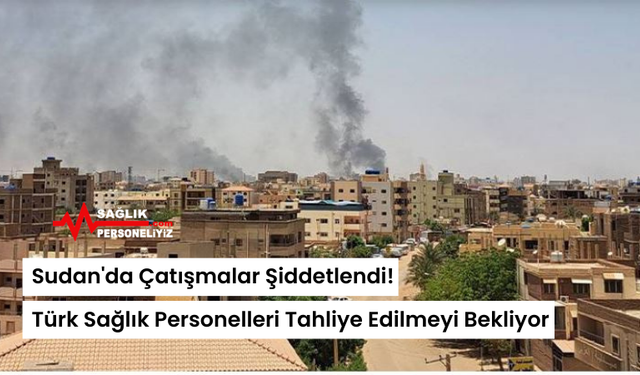 Sudan'da Çatışmalar Şiddetlendi! Türk Sağlık Personelleri Tahliye Edilmeyi Bekliyor